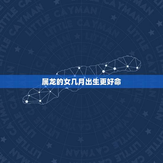 属龙的女几月出生更好命,属虎的几月出生更好命 属龙的女几月出生更好命,属虎的几月出生更好命