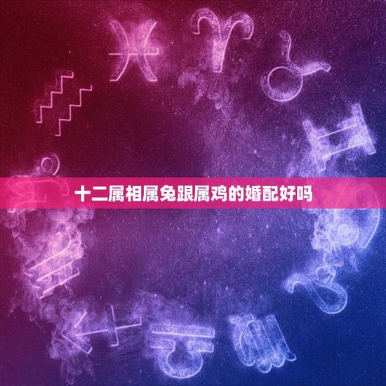 十二属相属兔跟属鸡的婚配好吗，我属兔的和属鸡的属相婚配怎样？