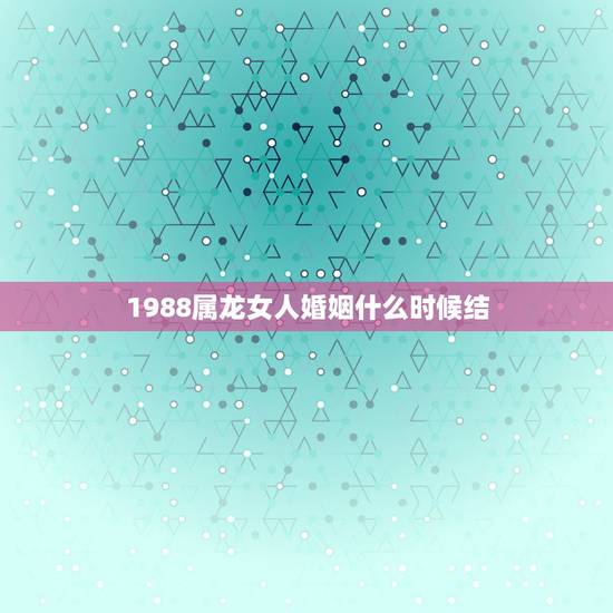 1988属龙女人婚姻什么时候结,1988年2月生女属龙,什么命,什么时 1988属龙女人婚姻什么时候结,1988年2月生女属龙,什么命,什么时