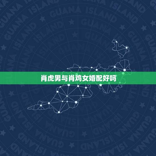 肖虎男与肖鸡女婚配好吗，女属虎和男属鸡相配吗