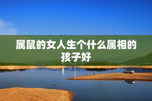 属鼠的女人生个什么属相的孩子好,属鼠和什么生肖相克 属鼠的女人生个什么属相的孩子好,属鼠和什么生肖相克
