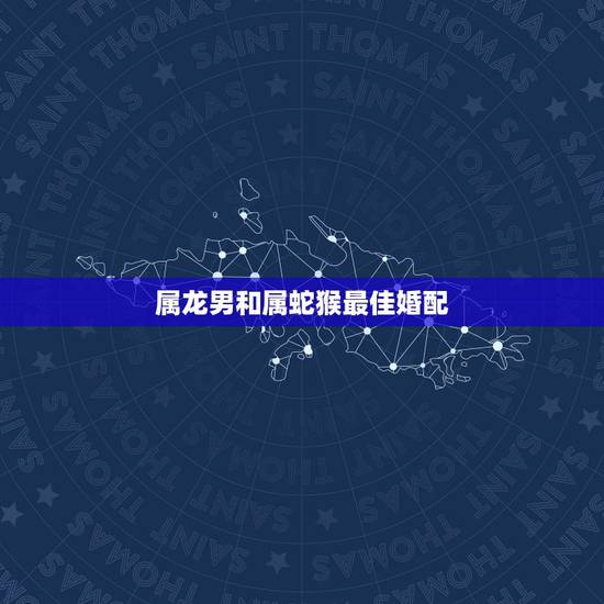 属龙男和属蛇猴最佳婚配,属龙人最佳婚配属相是哪个? 属龙男和属蛇猴最佳婚配,属龙人最佳婚配属相是哪个?