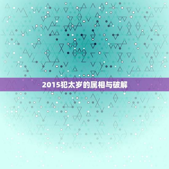 2015犯太岁的属相与破解,2015年犯太岁的生肖属相 2015年是什 2015犯太岁的属相与破解,2015年犯太岁的生肖属相 2015年是什