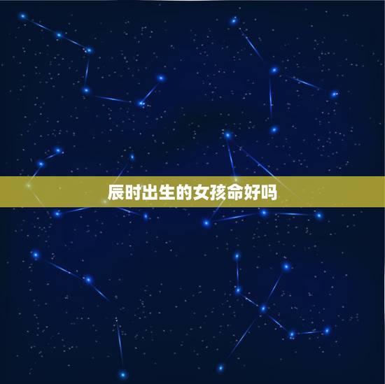 辰时出生的女孩命好吗，几时出生的人克父克母