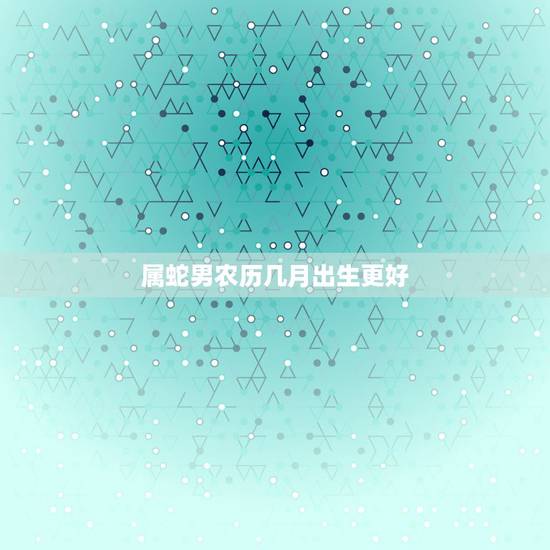 属蛇男农历几月出生更好,属龙的几月出生更好命 属蛇男农历几月出生更好,属龙的几月出生更好命