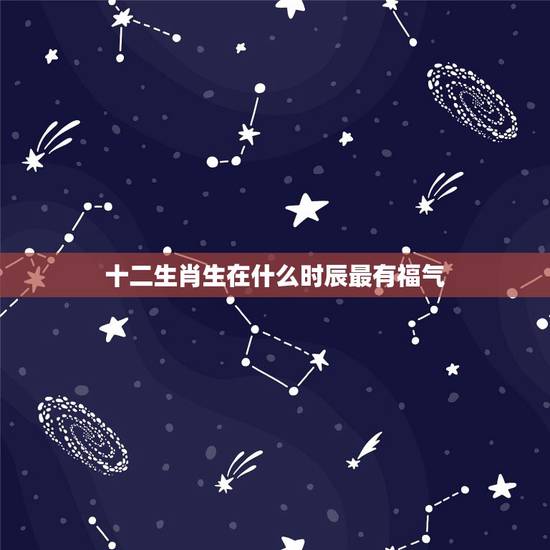 十二生肖生在什么时辰最有福气，十二生肖什么时辰出生最好