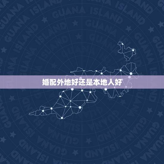 婚配外地好还是本地人好,娶外地媳妇好还是本地媳妇好? 婚配外地好还是本地人好,娶外地媳妇好还是本地媳妇好?