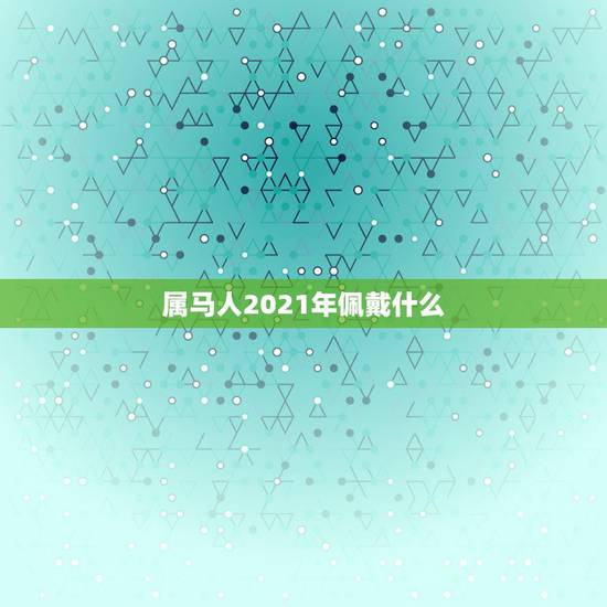 属马人2021年佩戴什么,1978年属马的人2021年运势怎样?男性女 属马人2021年佩戴什么,1978年属马的人2021年运势怎样?男性女