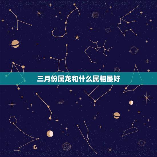 三月份属龙和什么属相最好,属龙和什么属相结婚好 三月份属龙和什么属相最好,属龙和什么属相结婚好