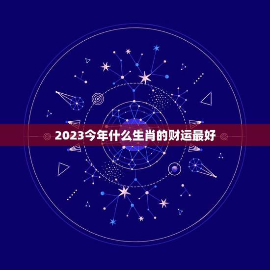 2023今年什么生肖的财运最好 2023今年什么生肖的财运最好