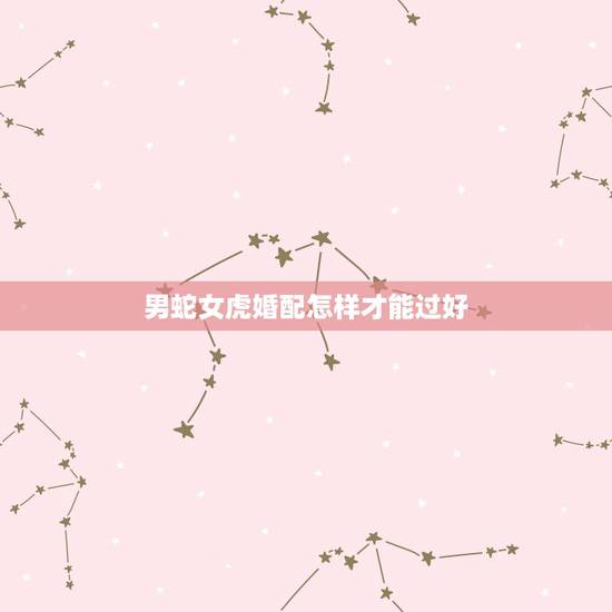 男蛇女虎婚配怎样才能过好,男蛇女虎婚姻不好怎么解决 男蛇女虎婚配怎样才能过好,男蛇女虎婚姻不好怎么解决