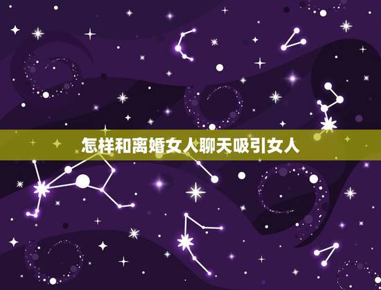 怎样和离婚女人聊天吸引女人，怎么和离婚的女人聊天能走进她心里
