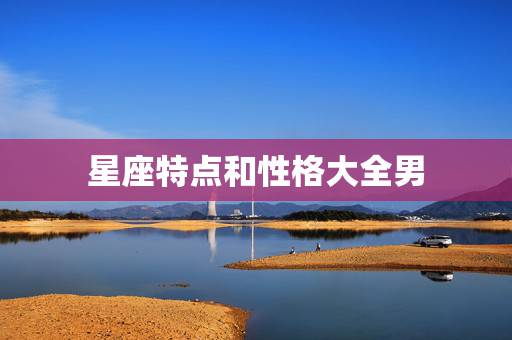 星座特点和性格大全男，12星座男生女生的性格特点