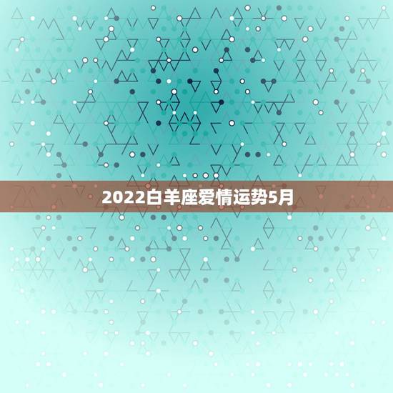 2022白羊座爱情运势5月,白羊座今日爱情运势 2022白羊座爱情运势5月,白羊座今日爱情运势