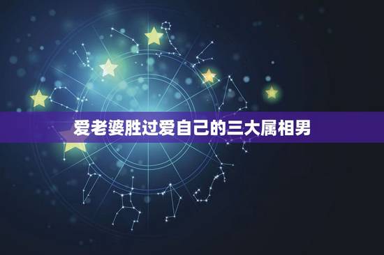 爱老婆胜过爱自己的三大属相男,越疼爱妻子,越容易发大财的生肖都有哪些? 爱老婆胜过爱自己的三大属相男,越疼爱妻子,越容易发大财的生肖都有哪些?