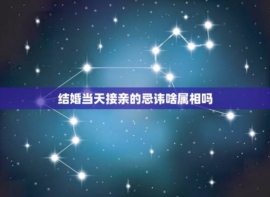 结婚当天接亲的忌讳啥属相吗,接亲人员禁忌属相是啥意思 结婚当天接亲的忌讳啥属相吗,接亲人员禁忌属相是啥意思