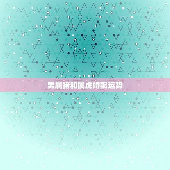 男属猪和属虎婚配运势,属虎和属猪相配吗 男属猪和属虎婚配运势,属虎和属猪相配吗