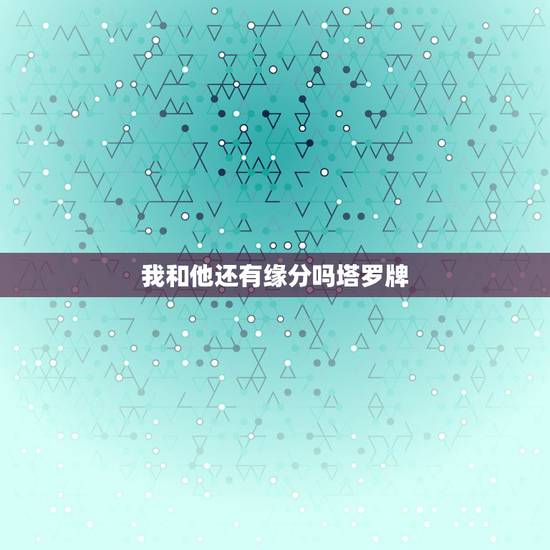 我和他还有缘分吗塔罗牌，塔罗爱情主题：我跟他/她的爱情缘份如何？请解牌
