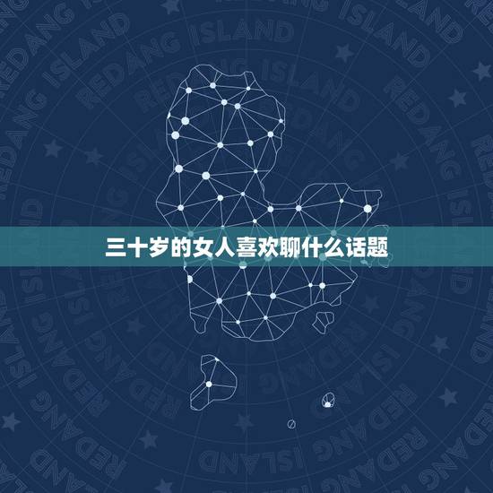 三十岁的女人喜欢聊什么话题,三十岁的女人喜欢什么样的礼物? 三十岁的女人喜欢聊什么话题,三十岁的女人喜欢什么样的礼物?