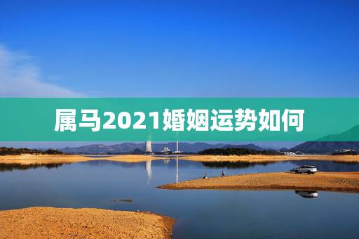 属马2021婚姻运势如何，2021年属马女全年运势如何
