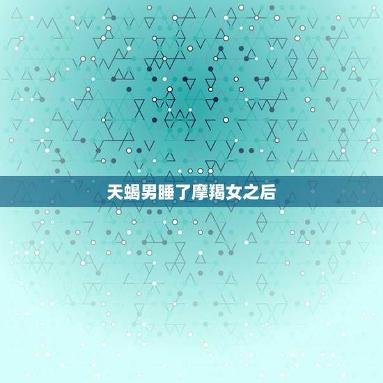 天蝎男睡了摩羯女之后，她摩羯女，我天蝎男。她知道当时知道我想睡她很生气