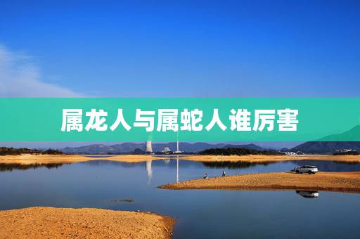 属龙人与属蛇人谁厉害,属龙和属蛇属相可合? 属龙人与属蛇人谁厉害,属龙和属蛇属相可合?