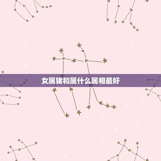 女属猪和属什么属相最好，属猪女和什么属相最配？