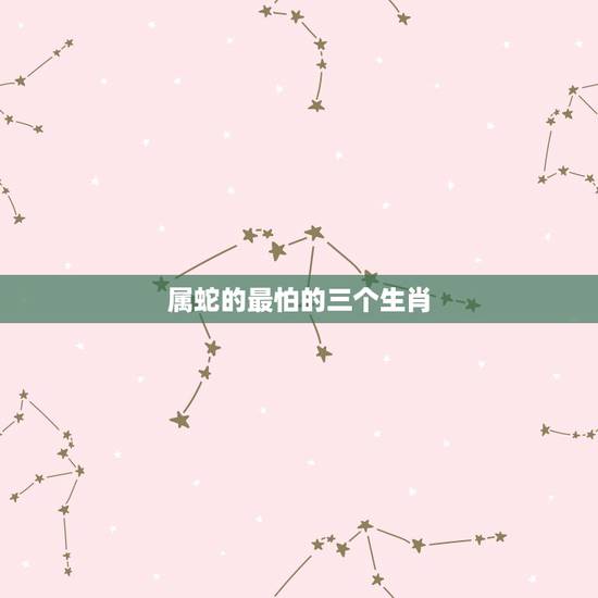 属蛇的最怕的三个生肖，属蛇最不和的属相 属蛇的最怕什么生肖