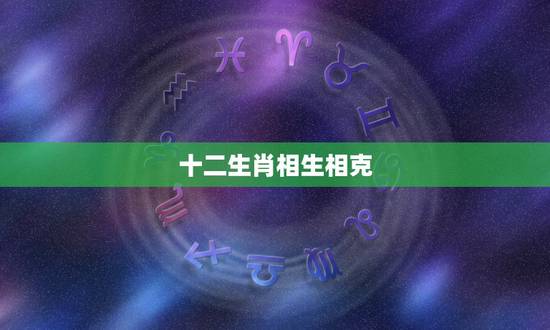 十二生肖相生相克,十二生肖相生相克怎么排 十二生肖相生相克,十二生肖相生相克怎么排