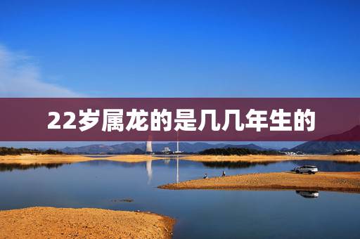 22岁属龙的是几几年生的,1988年今年多大2022 22岁属龙的是几几年生的,1988年今年多大2022