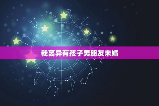 我离异有孩子男朋友未婚，男友离异有孩子，我未婚但我不介意 他说我家不会