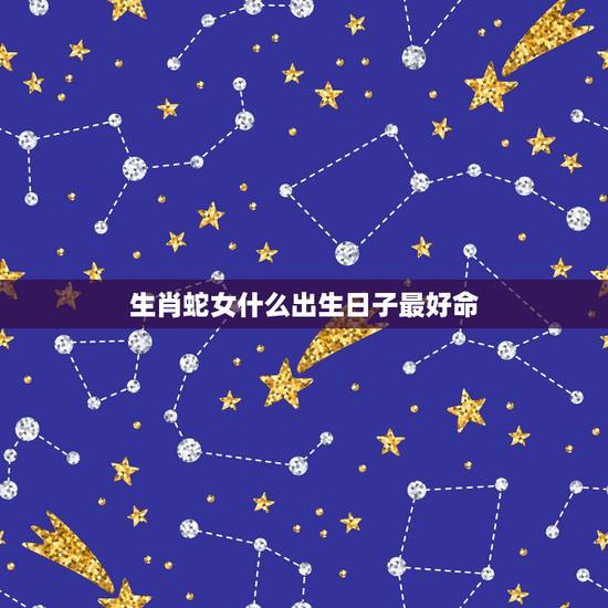 生肖蛇女什么出生日子最好命，属蛇人出生日的命运，属蛇人哪天出生最好