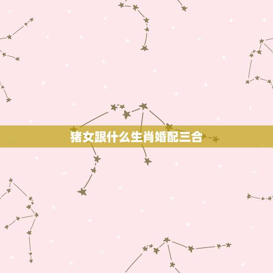 猪女跟什么生肖婚配三合,属猪的女生和什么属相最配 猪女跟什么生肖婚配三合,属猪的女生和什么属相最配