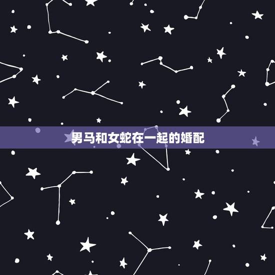 男马和女蛇在一起的婚配，男属马与女属蛇婚配好吗？