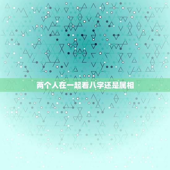两个人在一起看八字还是属相,两个人在一起生肖八字合适真的很重要吗 两个人在一起看八字还是属相,两个人在一起生肖八字合适真的很重要吗