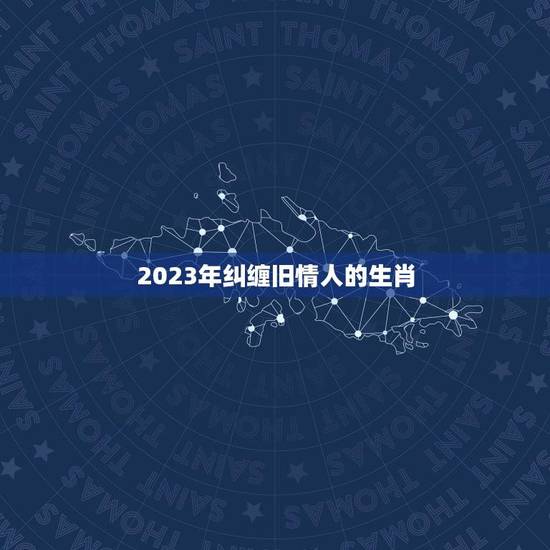 2023年纠缠旧情人的生肖(谁将陷入爱情漩涡)