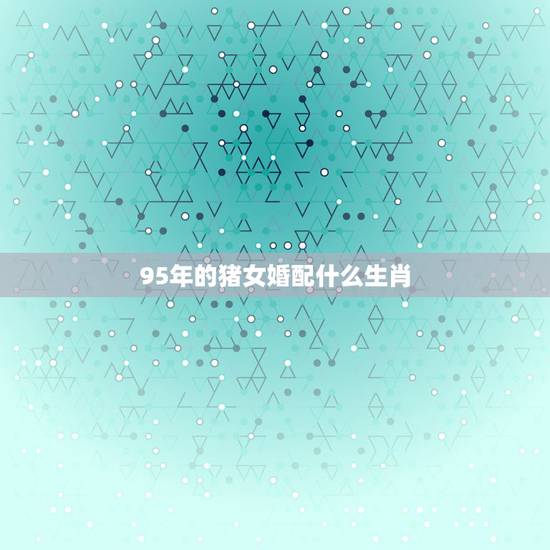95年的猪女婚配什么生肖,95年属猪的婚配和什么属相最好 95年的猪女婚配什么生肖,95年属猪的婚配和什么属相最好