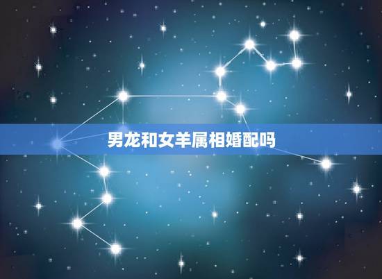 男龙和女羊属相婚配吗,属龙男和属羊女能配对吗 男龙和女羊属相婚配吗,属龙男和属羊女能配对吗