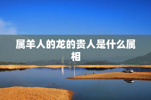 属羊人的龙的贵人是什么属相,属羊人和什么属相合财 属羊人的龙的贵人是什么属相,属羊人和什么属相合财