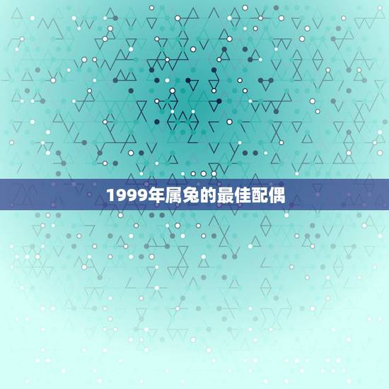1999年属兔的最佳配偶,1999年属兔女最佳婚配 1999年属兔的最佳配偶,1999年属兔女最佳婚配