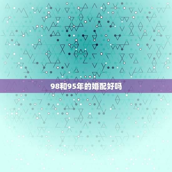 98和95年的婚配好吗,1995年属猪的和1998年属虎的般配吗? 98和95年的婚配好吗,1995年属猪的和1998年属虎的般配吗?