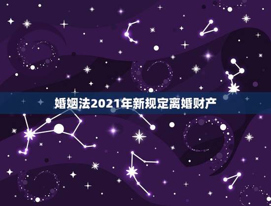 婚姻法2021年新规定离婚财产,2021年新婚姻法离婚财产怎么分? 婚姻法2021年新规定离婚财产,2021年新婚姻法离婚财产怎么分?