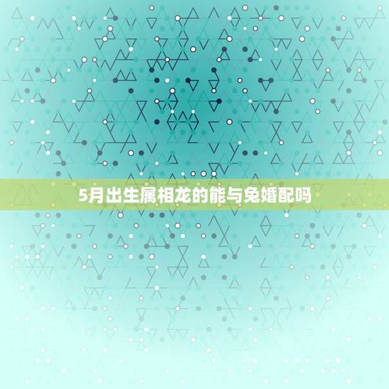 5月出生属相龙的能与兔婚配吗,属龙和属兔的婚配好吗? 5月出生属相龙的能与兔婚配吗,属龙和属兔的婚配好吗?