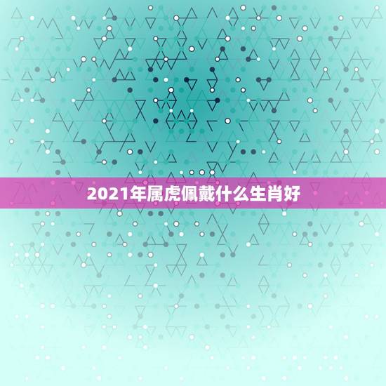 2021年属虎佩戴什么生肖好,属虎的人戴生肖和戴观音哪个更好? 2021年属虎佩戴什么生肖好,属虎的人戴生肖和戴观音哪个更好?