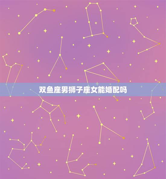 双鱼座男狮子座女能婚配吗，双鱼座的男生和狮子座的女生相配吗