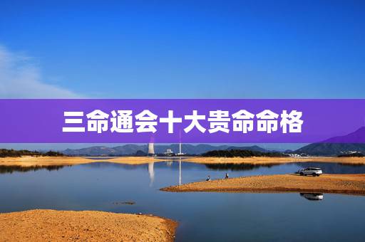 三命通会十大贵命命格,三命通会白话详解 三命通会十大贵命命格,三命通会白话详解