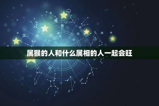 属猴的人和什么属相的人一起会旺,92年属猴的和什么属相最配 属猴的人和什么属相的人一起会旺,92年属猴的和什么属相最配