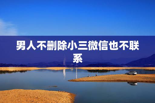 男人不删除小三微信也不联系，小三为什么不删除男人微信也不联系男人，说明
