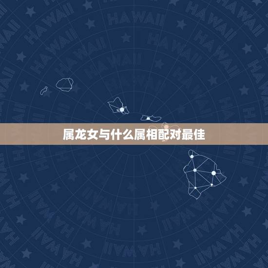 属龙女与什么属相配对最佳，属龙女和什么属相最配
