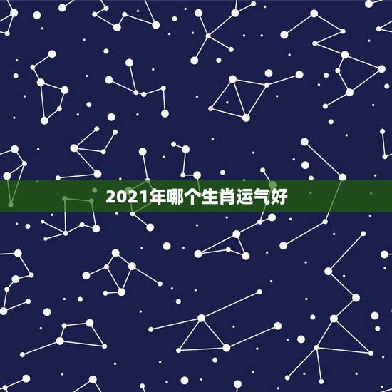 2021年哪个生肖运气好,2021年属什么生肖运势好? 2021年哪个生肖运气好,2021年属什么生肖运势好?